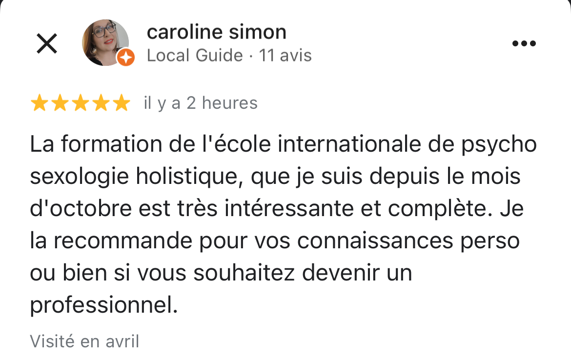 copie d'écran d'un avis 5 étoiles laissé sur google d'une des élèves. Ce témoignage dit : La formation de l'école internationale de psycho sexologie holistique, que je suis depuis le mois d'octobre est très intéressante et complète. Je la recommande pour vos connaissances perso ou bien si vous souhaitez devenir un professionnel.