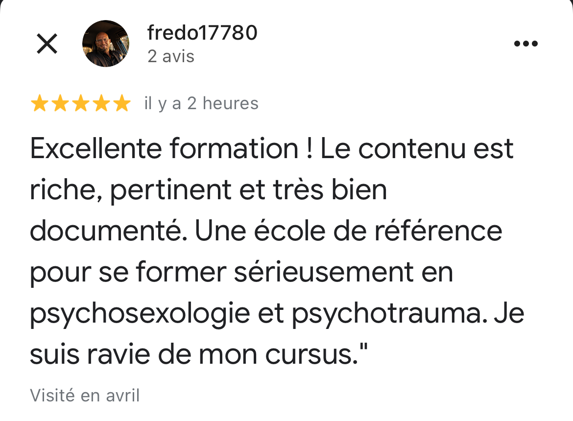 copie d'écran d'un avis 5 étoiles laissé sur google d'un des élèves. Ce témoignage dit : starstarstarstarstar Il y a 4 jours Nouveau Excellente formation ! Le contenu est riche, pertinent et très bien documenté. Une école de référence pour se former sérieusement en psychosexologie et psychotrauma. Je suis ravie de mon cursus."