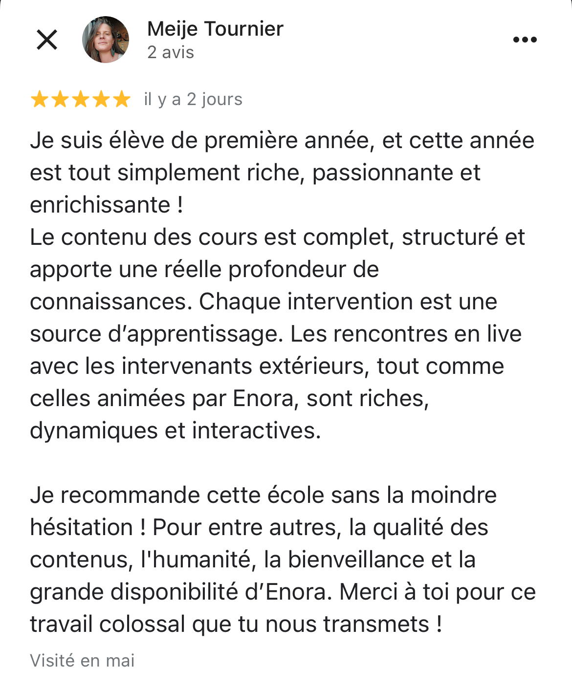 copie d'écran d'un avis 5 étoiles laissé sur google d'une des élèves. Ce témoignage dit : Je suis élève de première année, et cette année est tout simplement riche, passionnante et enrichissante ! Le contenu des cours est complet, structuré et apporte une réelle profondeur de connaissances. Chaque intervention est une source d’apprentissage. Les rencontres en live avec les intervenants extérieurs, tout comme celles animées par Enora, sont riches, dynamiques et interactives. Je recommande cette école sans la moindre hésitation ! Pour entre autres, la qualité des contenus, l'humanité, la bienveillance et la grande disponibilité d’Enora. Merci à toi pour ce travail colossal que tu nous transmets !