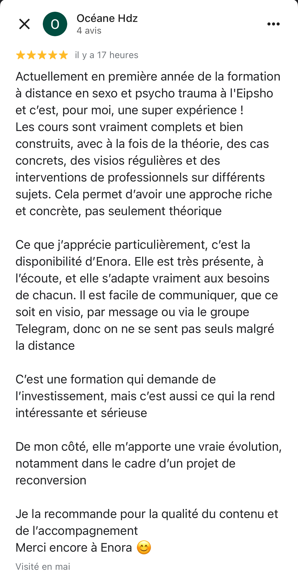 copie d'écran d'un avis 5 étoiles laissé sur google d'une des élèves. Ce témoignage dit : Actuellement en première année de la formation à distance en sexo et psycho trauma à l'Eipsho et c’est, pour moi, une super expérience ! Les cours sont vraiment complets et bien construits, avec à la fois de la théorie, des cas concrets, des visios régulières et des interventions de professionnels sur différents sujets. Cela permet d’avoir une approche riche et concrète, pas seulement théorique Ce que j’apprécie particulièrement, c’est la disponibilité d’Enora. Elle est très présente, à l’écoute, et elle s’adapte vraiment aux besoins de chacun. Il est facile de communiquer, que ce soit en visio, par message ou via le groupe Telegram, donc on ne se sent pas seuls malgré la distance C’est une formation qui demande de l’investissement, mais c’est aussi ce qui la rend intéressante et sérieuse De mon côté, elle m’apporte une vraie évolution, notamment dans le cadre d’un projet de reconversion Je la recommande pour la qualité du contenu et de l’accompagnement Merci encore à Enora 😊